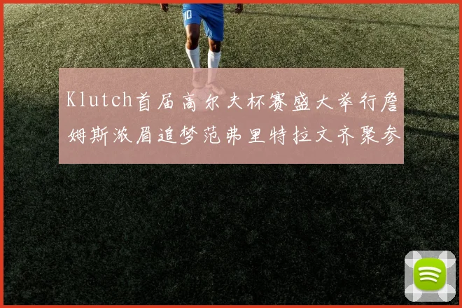 Klutch首届高尔夫杯赛盛大举行詹姆斯浓眉追梦范弗里特拉文齐聚参赛