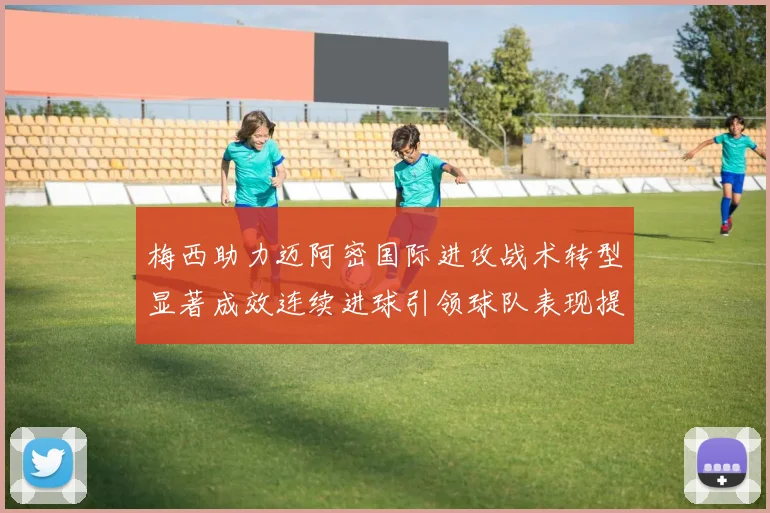 梅西助力迈阿密国际进攻战术转型显著成效连续进球引领球队表现提升