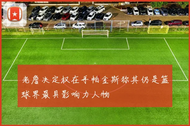 老詹决定权在手帕金斯称其仍是篮球界最具影响力人物