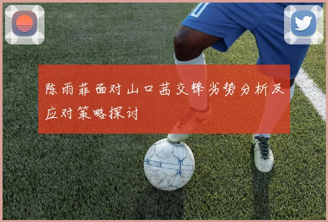 陈雨菲面对山口茜交锋劣势分析及应对策略探讨