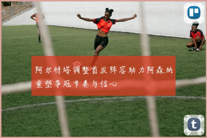 阿尔特塔调整首发阵容助力阿森纳重塑争冠节奏与信心