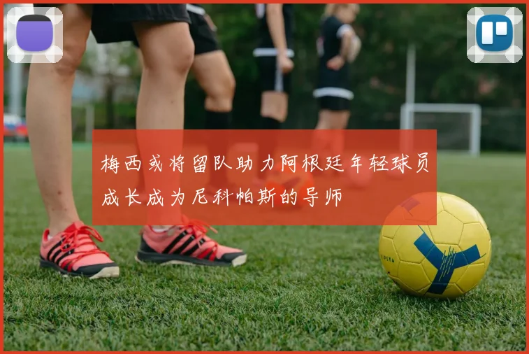 梅西或将留队助力阿根廷年轻球员成长成为尼科帕斯的导师