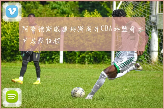 阿隆德斯威廉姆斯离开CBA加盟奇才开启新征程