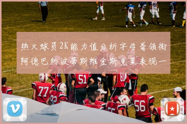热火球员2K能力值分析字母哥领衔阿德巴约波蒂斯维金斯克莱表现一览
